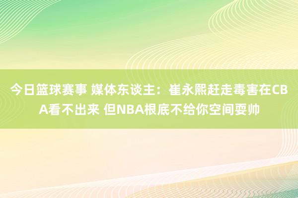 今日篮球赛事 媒体东谈主：崔永熙赶走毒害在CBA看不出来 但NBA根底不给你空间耍帅