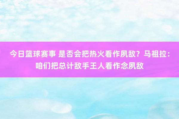 今日篮球赛事 是否会把热火看作夙敌？马祖拉：咱们把总计敌手王人看作念夙敌