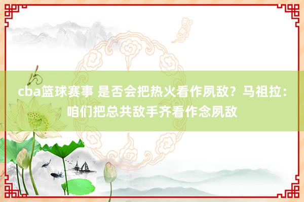 cba篮球赛事 是否会把热火看作夙敌？马祖拉：咱们把总共敌手齐看作念夙敌