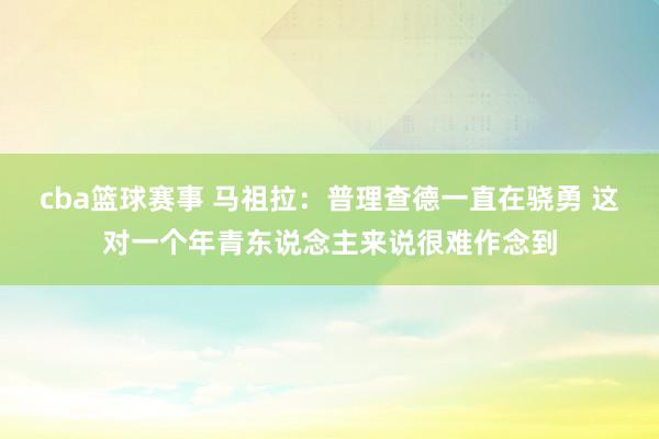 cba篮球赛事 马祖拉：普理查德一直在骁勇 这对一个年青东说念主来说很难作念到