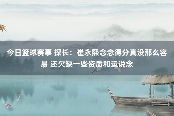 今日篮球赛事 探长：崔永熙念念得分真没那么容易 还欠缺一些资质和运说念