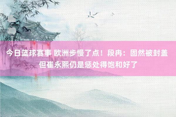 今日篮球赛事 欧洲步慢了点！段冉：固然被封盖 但崔永熙仍是惩处得饱和好了