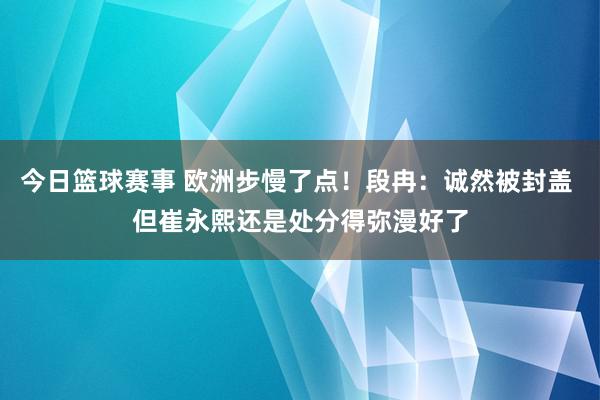 今日篮球赛事 欧洲步慢了点！段冉：诚然被封盖 但崔永熙还是处分得弥漫好了