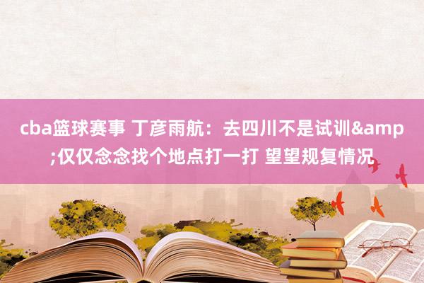 cba篮球赛事 丁彦雨航：去四川不是试训&仅仅念念找个地点打一打 望望规复情况