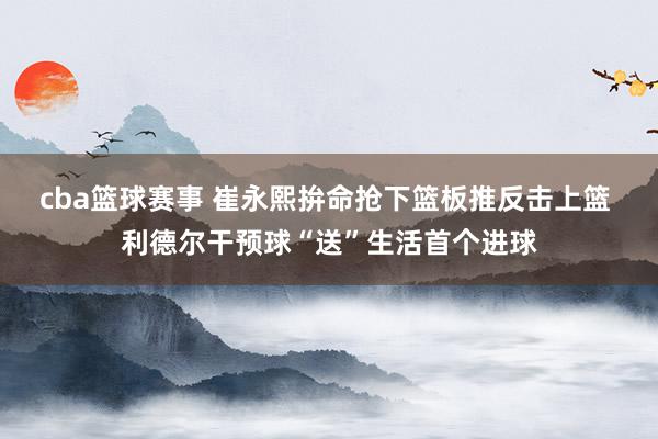 cba篮球赛事 崔永熙拚命抢下篮板推反击上篮 利德尔干预球“送”生活首个进球