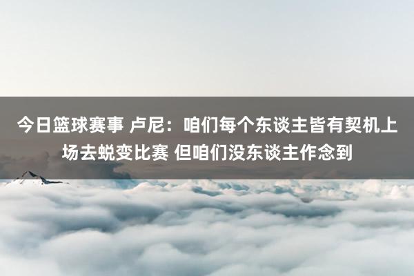 今日篮球赛事 卢尼：咱们每个东谈主皆有契机上场去蜕变比赛 但咱们没东谈主作念到