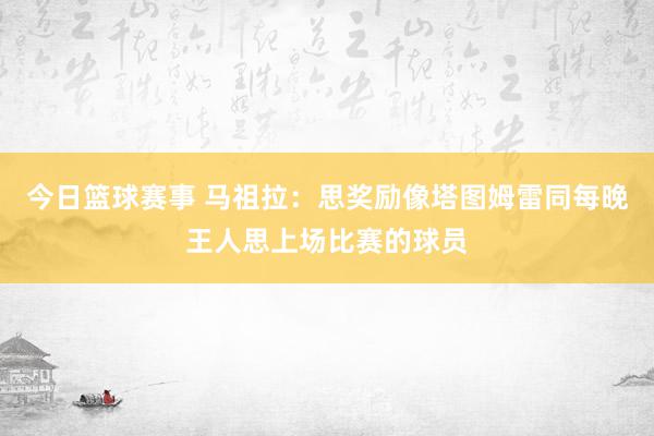 今日篮球赛事 马祖拉：思奖励像塔图姆雷同每晚王人思上场比赛的球员