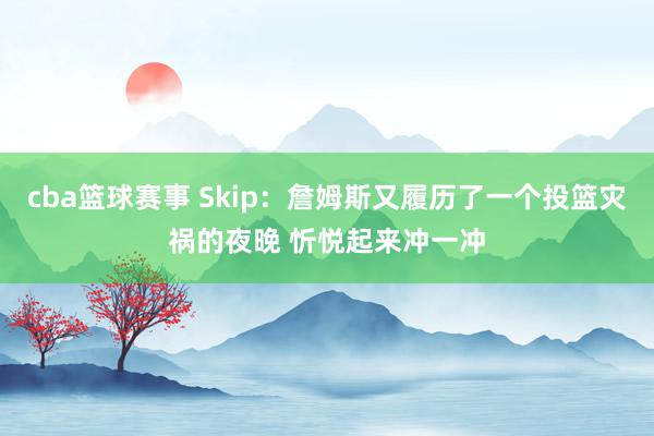 cba篮球赛事 Skip：詹姆斯又履历了一个投篮灾祸的夜晚 忻悦起来冲一冲