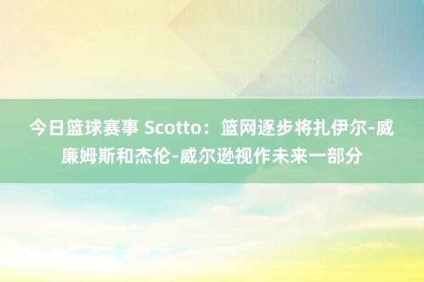 今日篮球赛事 Scotto：篮网逐步将扎伊尔-威廉姆斯和杰伦-威尔逊视作未来一部分