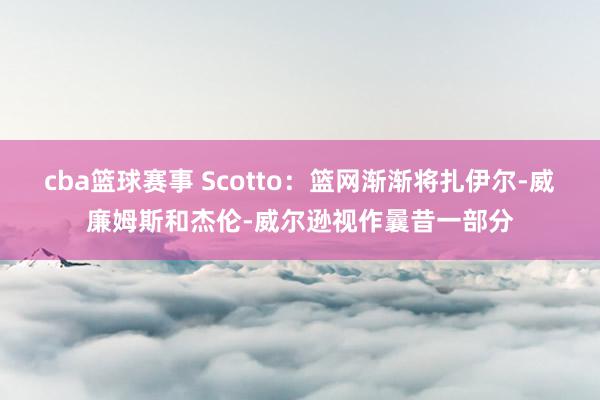 cba篮球赛事 Scotto：篮网渐渐将扎伊尔-威廉姆斯和杰伦-威尔逊视作曩昔一部分