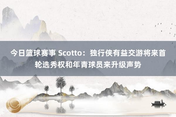 今日篮球赛事 Scotto：独行侠有益交游将来首轮选秀权和年青球员来升级声势