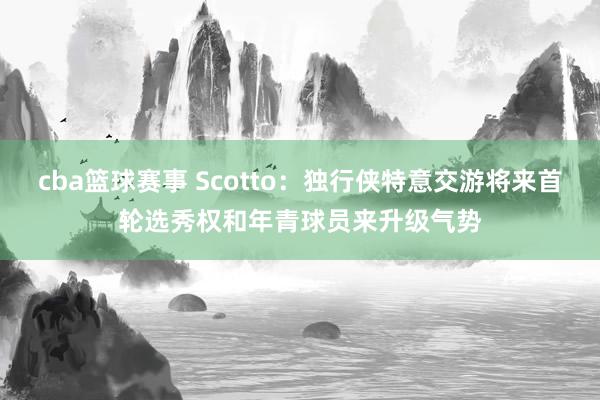 cba篮球赛事 Scotto：独行侠特意交游将来首轮选秀权和年青球员来升级气势