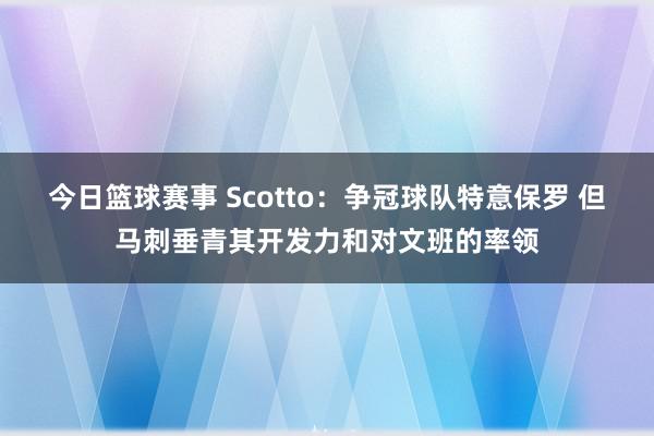 今日篮球赛事 Scotto：争冠球队特意保罗 但马刺垂青其开发力和对文班的率领