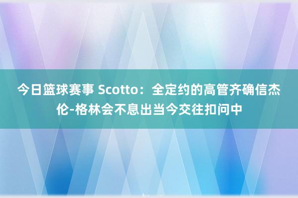 今日篮球赛事 Scotto：全定约的高管齐确信杰伦-格林会不息出当今交往扣问中