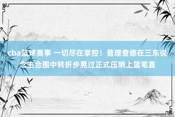 cba篮球赛事 一切尽在掌控！普理查德在三东说念主合围中转折步晃过正式压哨上篮笔直