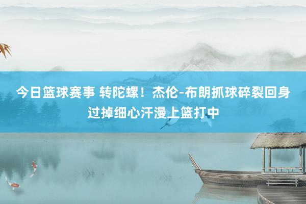 今日篮球赛事 转陀螺！杰伦-布朗抓球碎裂回身过掉细心汗漫上篮打中