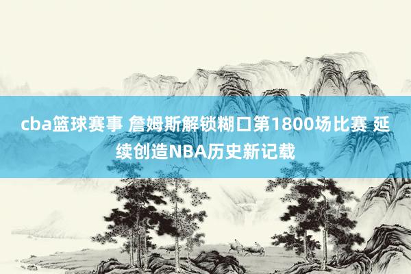 cba篮球赛事 詹姆斯解锁糊口第1800场比赛 延续创造NBA历史新记载