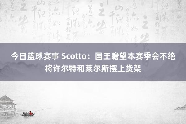 今日篮球赛事 Scotto：国王瞻望本赛季会不绝将许尔特和莱尔斯摆上货架