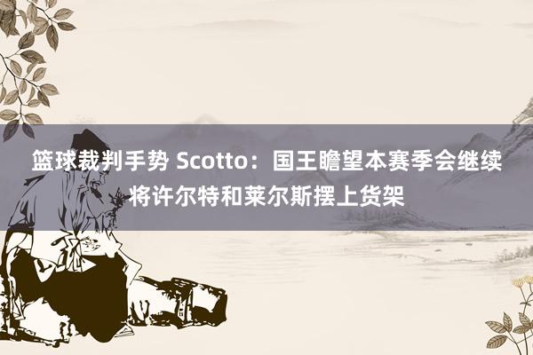 篮球裁判手势 Scotto：国王瞻望本赛季会继续将许尔特和莱尔斯摆上货架