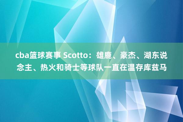 cba篮球赛事 Scotto：雄鹿、豪杰、湖东说念主、热火和骑士等球队一直在温存库兹马