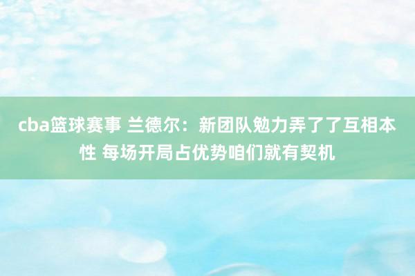 cba篮球赛事 兰德尔：新团队勉力弄了了互相本性 每场开局占优势咱们就有契机