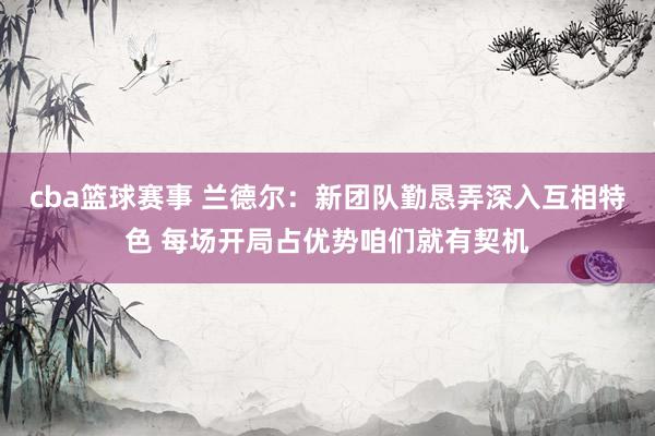 cba篮球赛事 兰德尔：新团队勤恳弄深入互相特色 每场开局占优势咱们就有契机