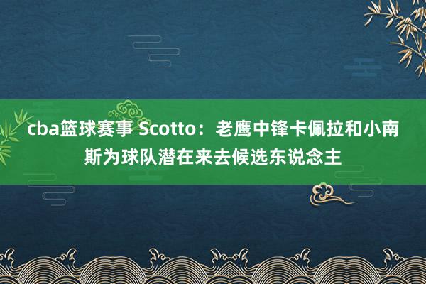 cba篮球赛事 Scotto：老鹰中锋卡佩拉和小南斯为球队潜在来去候选东说念主